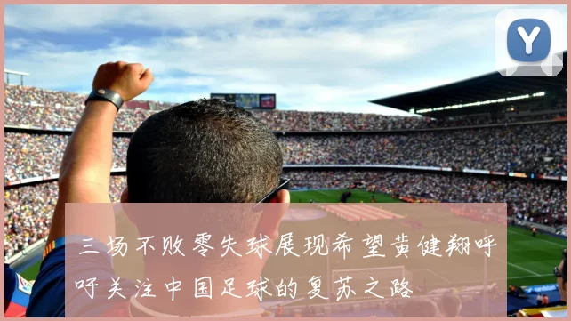 三场不败零失球展现希望黄健翔呼吁关注中国足球的复苏之路