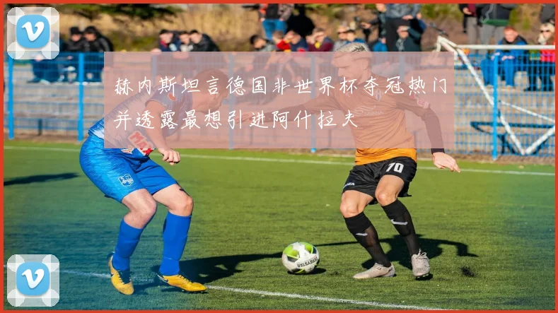 赫内斯坦言德国非世界杯夺冠热门并透露最想引进阿什拉夫