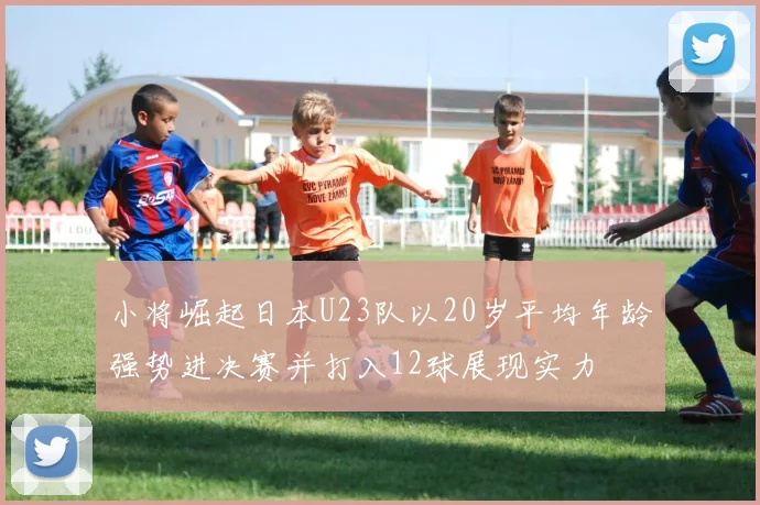 小将崛起日本U23队以20岁平均年龄强势进决赛并打入12球展现实力