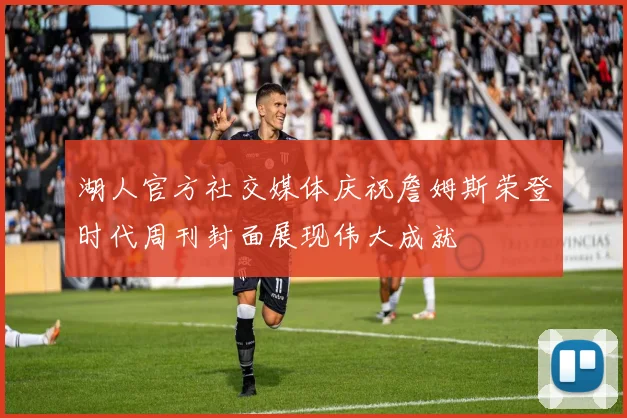 湖人官方社交媒体庆祝詹姆斯荣登时代周刊封面展现伟大成就