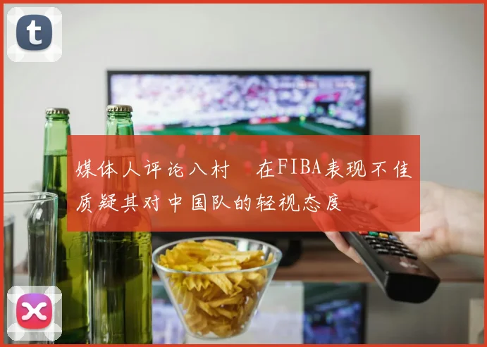 媒体人评论八村塁在FIBA表现不佳质疑其对中国队的轻视态度